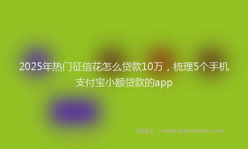 2025年热门征信花怎么贷款10万，梳理5个手机支付宝小额贷款的app