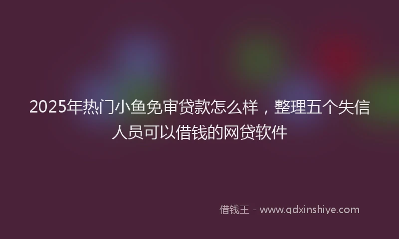 2025年热门小鱼免审贷款怎么样，整理五个失信人员可以借钱的网贷软件