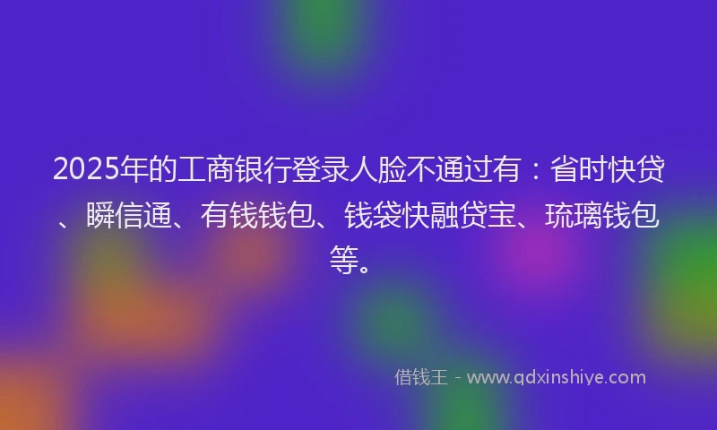 2025年的工商银行登录人脸不通过有：省时快贷、瞬信通、有钱钱包、钱袋快融贷宝、琉璃钱包等。