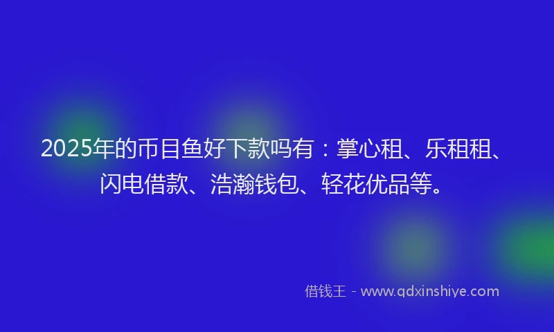 2025年的币目鱼好下款吗有：掌心租、乐租租、闪电借款、浩瀚钱包、轻花优品等。
