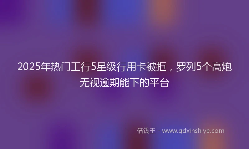 2025年热门工行5星级行用卡被拒，罗列5个高炮无视逾期能下的平台
