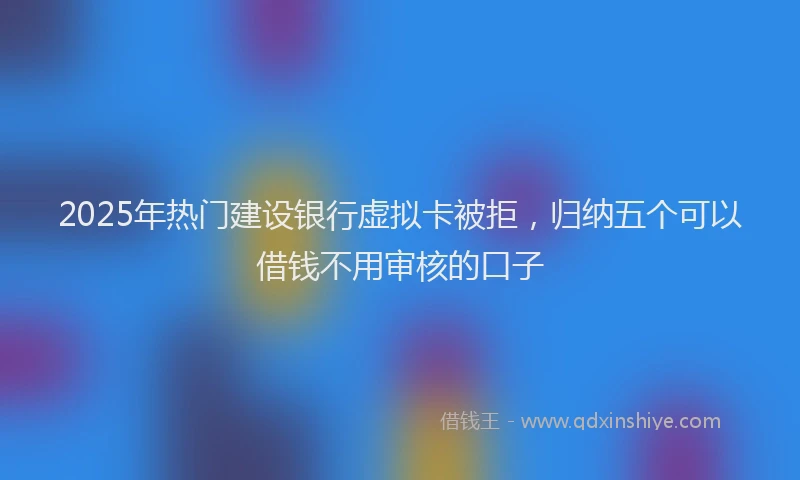 2025年热门建设银行虚拟卡被拒，归纳五个可以借钱不用审核的口子