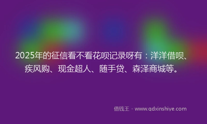 2025年的征信看不看花呗记录呀有：洋洋借呗、疾风购、现金超人、随手贷、森泽商城等。
