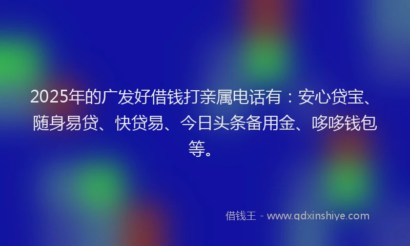 2025年的广发好借钱打亲属电话有：安心贷宝、随身易贷、快贷易、今日头条备用金、哆哆钱包等。