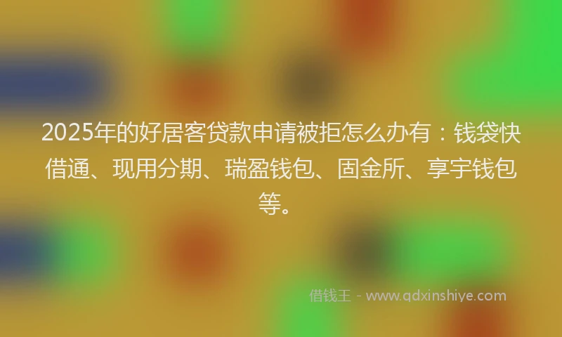 2025年的好居客贷款申请被拒怎么办有：钱袋快借通、现用分期、瑞盈钱包、固金所、享宇钱包等。