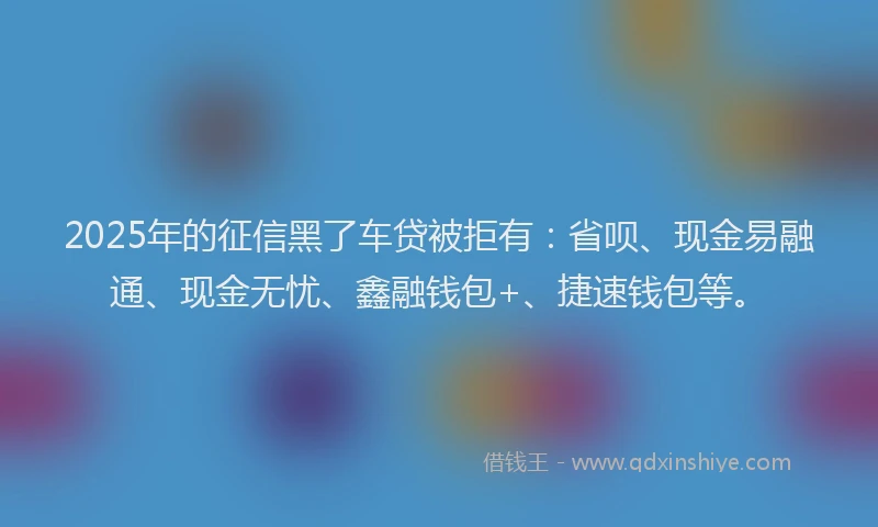2025年的征信黑了车贷被拒有：省呗、现金易融通、现金无忧、鑫融钱包+、捷速钱包等。