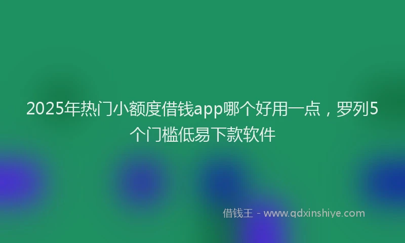 2025年热门小额度借钱app哪个好用一点，罗列5个门槛低易下款软件