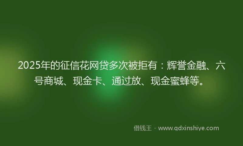 2025年的征信花网贷多次被拒有：辉誉金融、六号商城、现金卡、通过放、现金蜜蜂等。