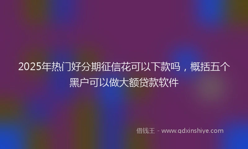 2025年热门好分期征信花可以下款吗，概括五个黑户可以做大额贷款软件