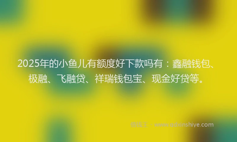 2025年的小鱼儿有额度好下款吗有：鑫融钱包、极融、飞融贷、祥瑞钱包宝、现金好贷等。