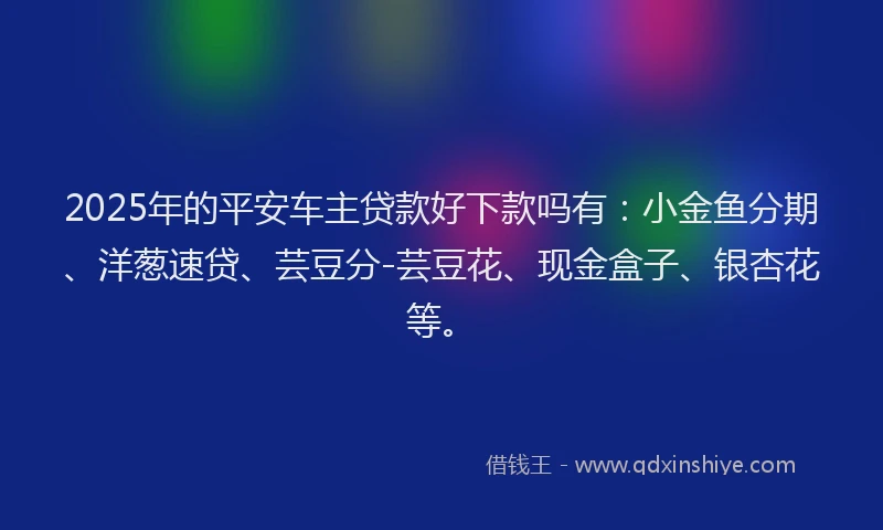 2025年的平安车主贷款好下款吗有：小金鱼分期、洋葱速贷、芸豆分-芸豆花、现金盒子、银杏花等。
