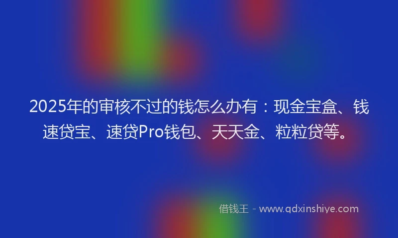 2025年的审核不过的钱怎么办有:现金宝盒、钱速贷宝、速贷Pro钱包、天天金、粒粒贷等。