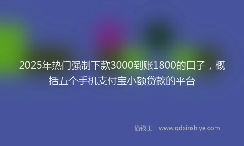 2025年热门强制下款3000到账1800的口子，概括五个手机支付宝小额贷款的平台