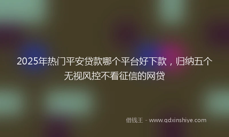 2025年热门平安贷款哪个平台好下款，归纳五个无视风控不看征信的网贷
