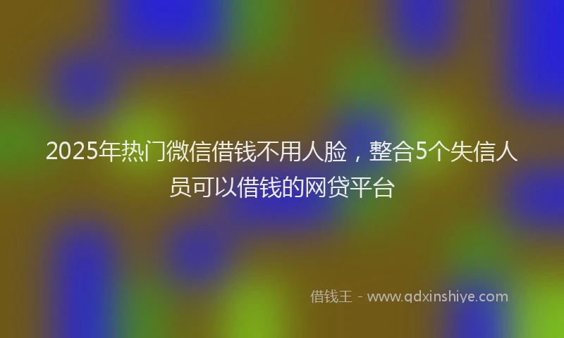 2025年热门微信借钱不用人脸，整合5个失信人员可以借钱的网贷平台
