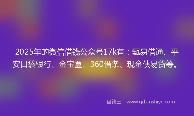 2025年的微信借钱公众号17k有：甄易借通、平安口袋银行、金宝盒、360借条、现金侠易贷等。