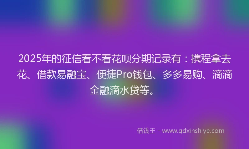 2025年的征信看不看花呗分期记录有：携程拿去花、借款易融宝、便捷Pro钱包、多多易购、滴滴金融滴水贷等。