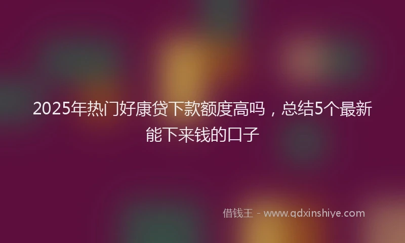 2025年热门好康贷下款额度高吗，总结5个最新能下来钱的口子