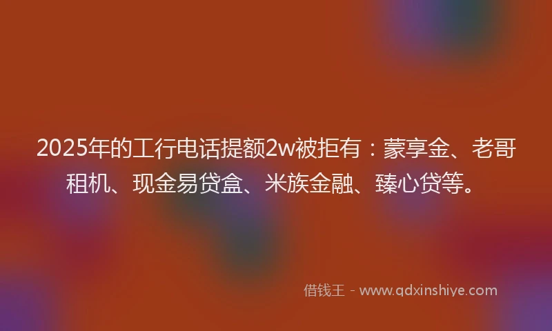 2025年的工行电话提额2w被拒有：蒙享金、老哥租机、现金易贷盒、米族金融、臻心贷等。