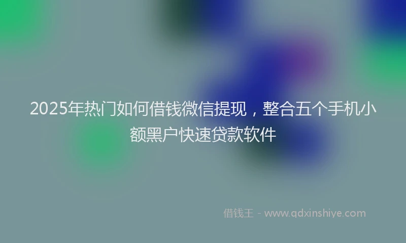 2025年热门如何借钱微信提现，整合五个手机小额黑户快速贷款软件
