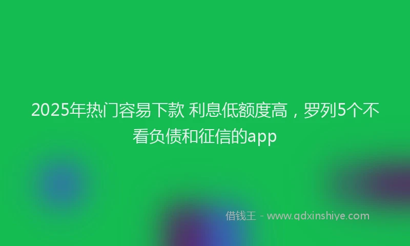 2025年热门容易下款 利息低额度高，罗列5个不看负债和征信的app