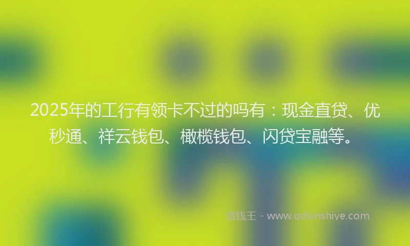 2025年的工行有领卡不过的吗有：现金直贷、优秒通、祥云钱包、橄榄钱包、闪贷宝融等。