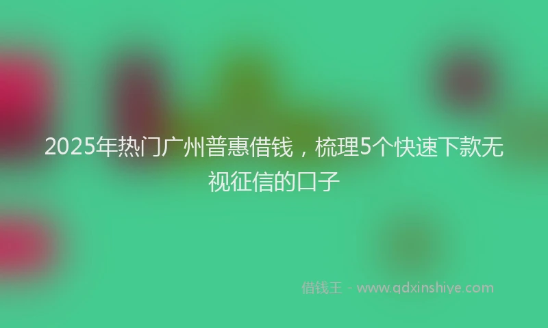 2025年热门广州普惠借钱，梳理5个快速下款无视征信的口子