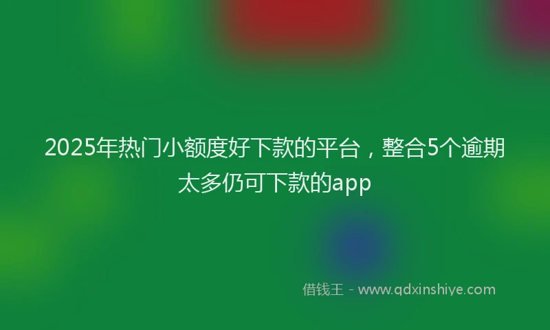 2025年热门小额度好下款的平台，整合5个逾期太多仍可下款的app
