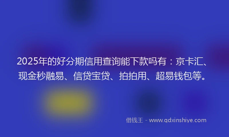 2025年的好分期信用查询能下款吗有：京卡汇、现金秒融易、信贷宝贷、拍拍用、超易钱包等。
