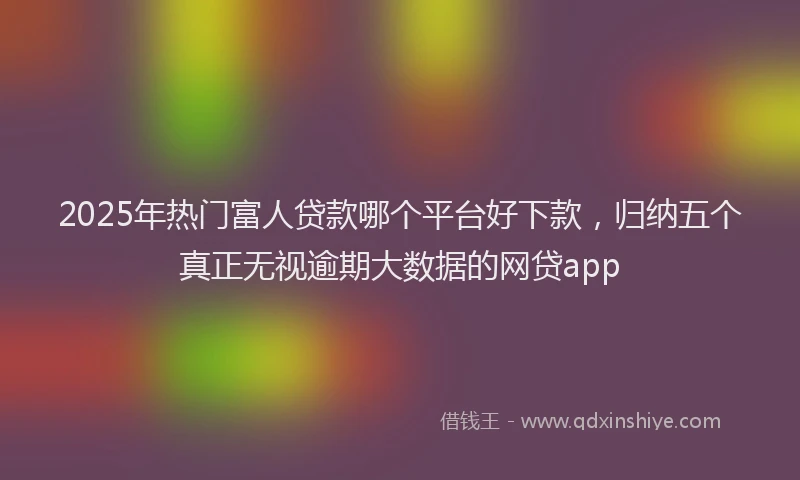 2025年热门富人贷款哪个平台好下款，归纳五个真正无视逾期大数据的网贷app