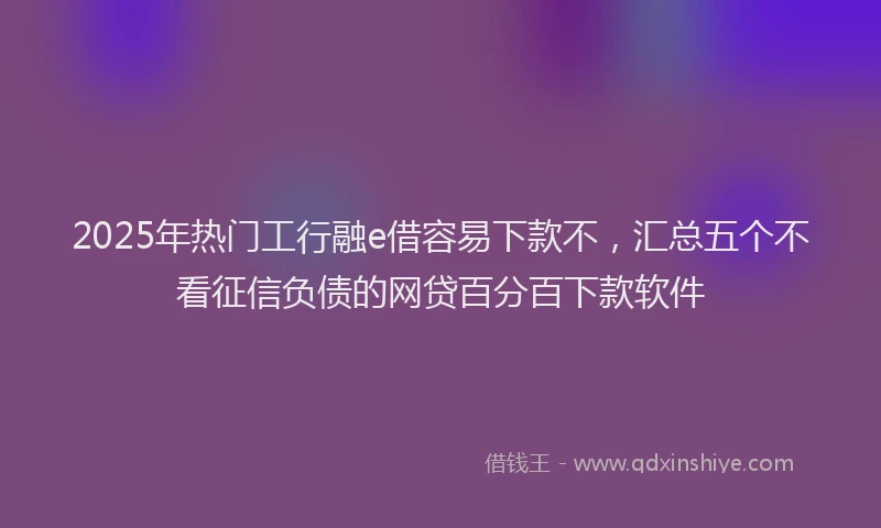 2025年热门工行融e借容易下款不，汇总五个不看征信负债的网贷百分百下款软件
