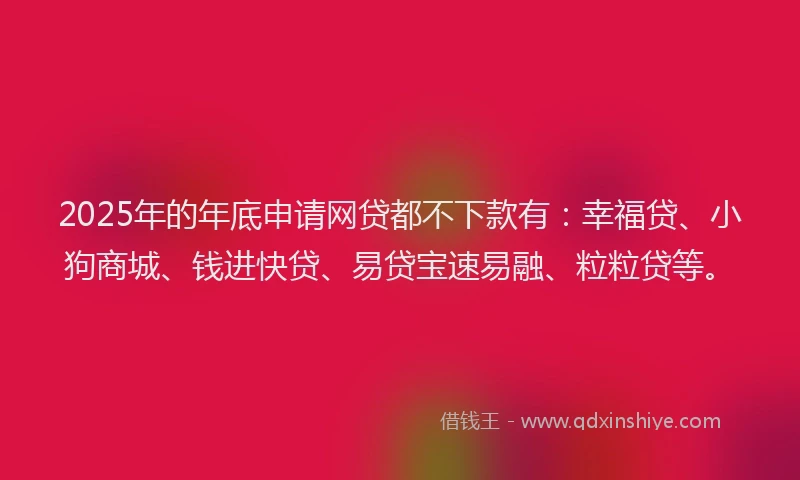 2025年的年底申请网贷都不下款有：幸福贷、小狗商城、钱进快贷、易贷宝速易融、粒粒贷等。