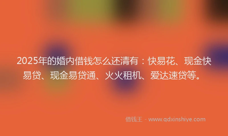 2025年的婚内借钱怎么还清有：快易花、现金快易贷、现金易贷通、火火租机、爱达速贷等。