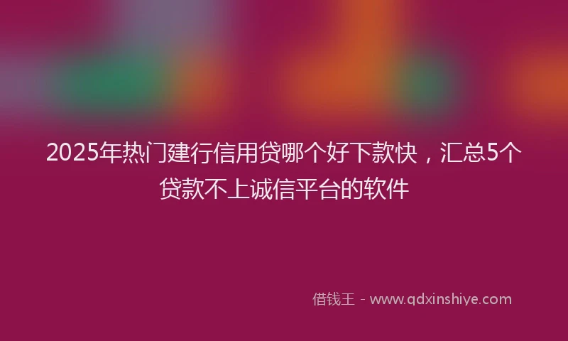 2025年热门建行信用贷哪个好下款快，汇总5个贷款不上诚信平台的软件