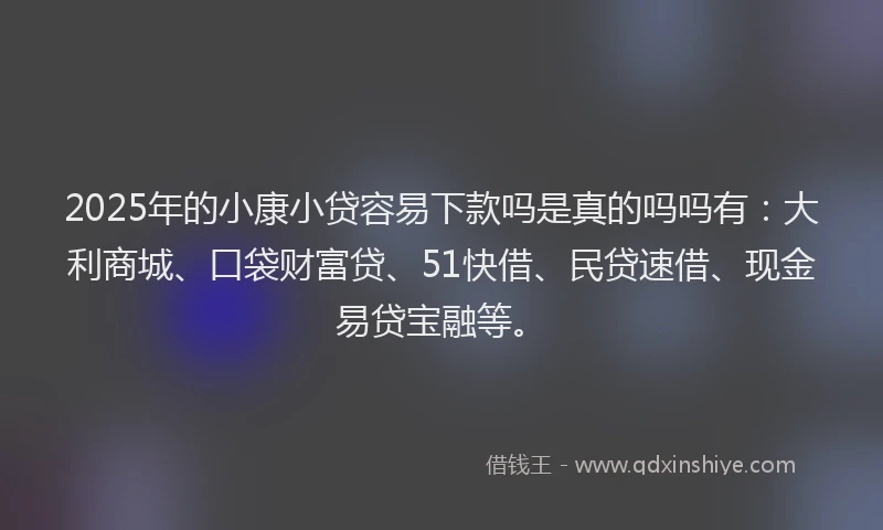 2025年的小康小贷容易下款吗是真的吗吗有：大利商城、口袋财富贷、51快借、民贷速借、现金易贷宝融等。