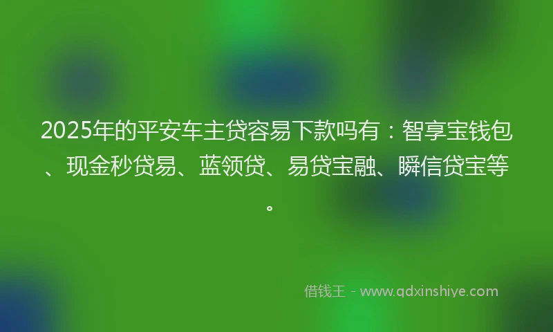2025年的平安车主贷容易下款吗有：智享宝钱包、现金秒贷易、蓝领贷、易贷宝融、瞬信贷宝等。