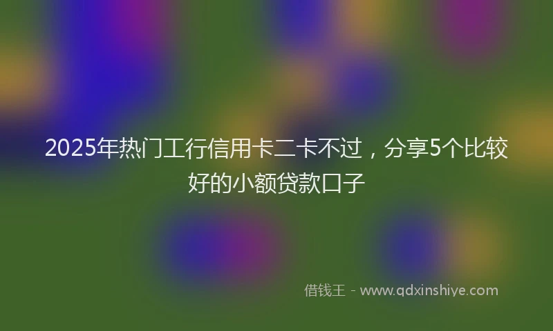 2025年热门工行信用卡二卡不过，分享5个比较好的小额贷款口子