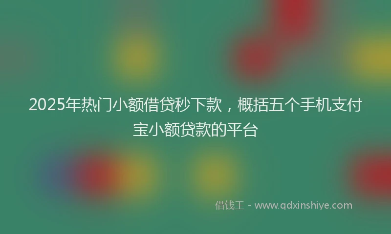 2025年热门小额借贷秒下款，概括五个手机支付宝小额贷款的平台
