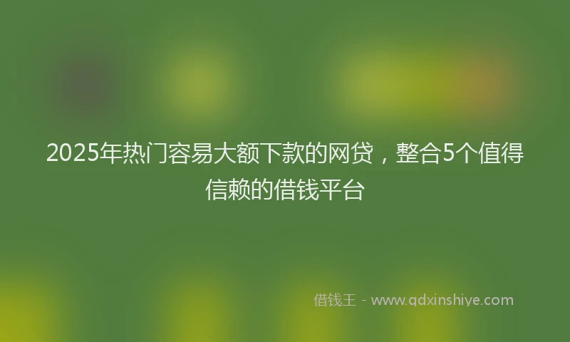 2025年热门容易大额下款的网贷，整合5个值得信赖的借钱平台
