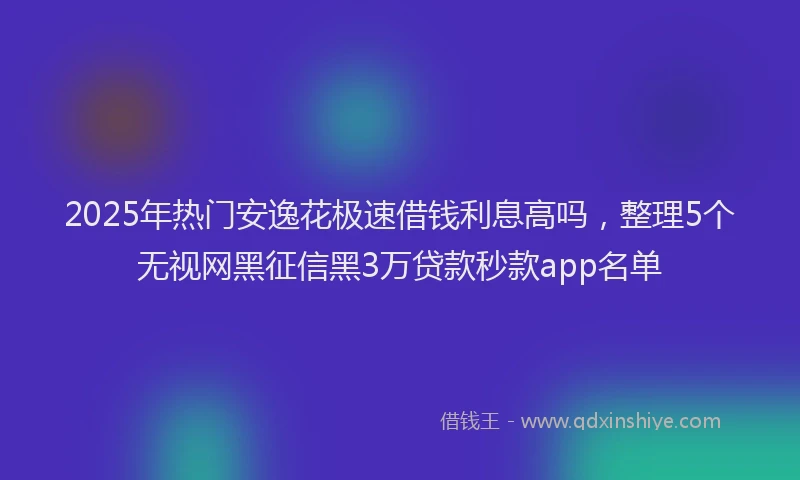 2025年热门安逸花极速借钱利息高吗，整理5个无视网黑征信黑3万贷款秒款app名单