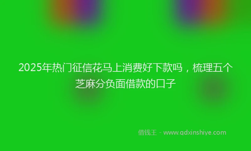 2025年热门征信花马上消费好下款吗，梳理五个芝麻分负面借款的口子
