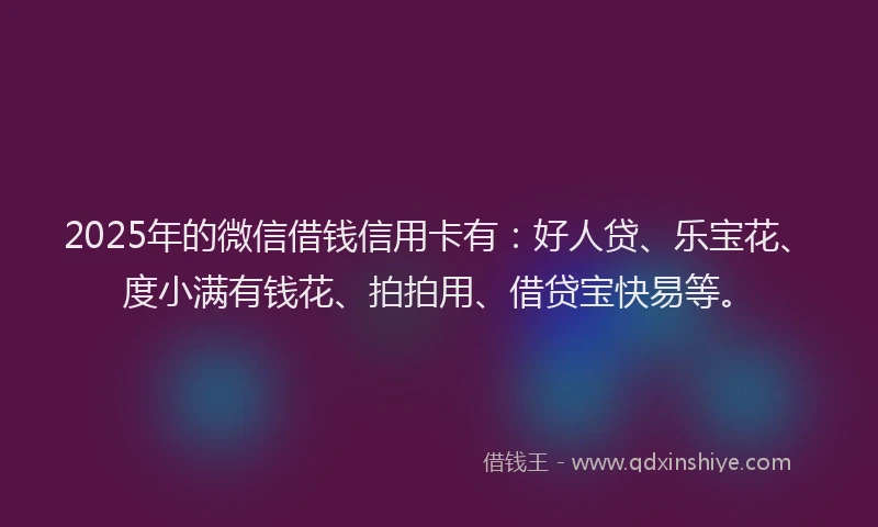2025年的微信借钱信用卡有：好人贷、乐宝花、度小满有钱花、拍拍用、借贷宝快易等。