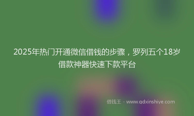 2025年热门开通微信借钱的步骤，罗列五个18岁借款神器快速下款平台