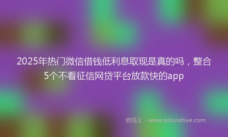 2025年热门微信借钱低利息取现是真的吗，整合5个不看征信网贷平台放款快的app