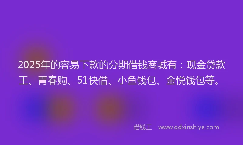 2025年的容易下款的分期借钱商城有：现金贷款王、青春购、51快借、小鱼钱包、金悦钱包等。