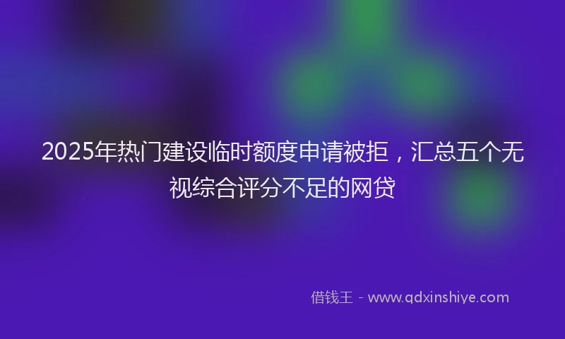 2025年热门建设临时额度申请被拒，汇总五个无视综合评分不足的网贷