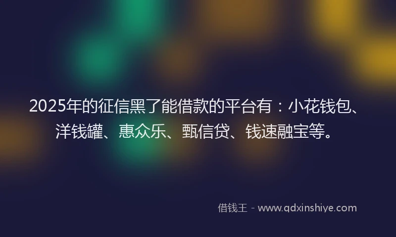 2025年的征信黑了能借款的平台有：小花钱包、洋钱罐、惠众乐、甄信贷、钱速融宝等。