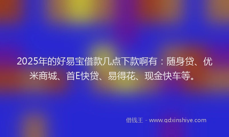 2025年的好易宝借款几点下款啊有：随身贷、优米商城、首E快贷、易得花、现金快车等。