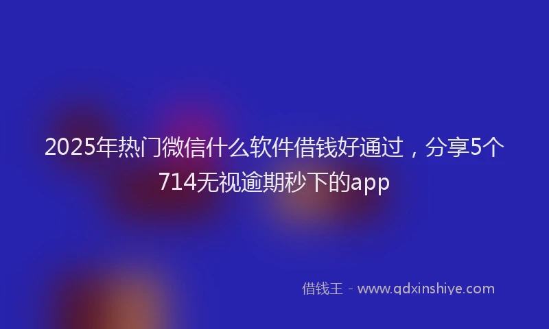2025年热门微信什么软件借钱好通过，分享5个714无视逾期秒下的app