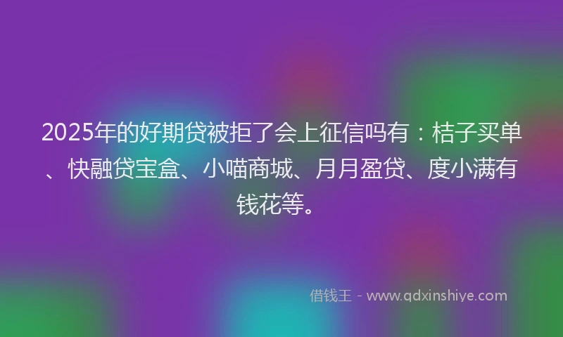 2025年的好期贷被拒了会上征信吗有：桔子买单、快融贷宝盒、小喵商城、月月盈贷、度小满有钱花等。
